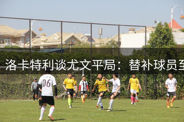 洛卡特利谈尤文平局：替补球员至关重要 赞莫德里奇为榜样